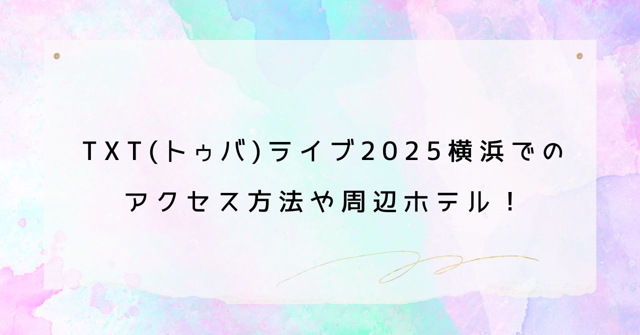 TXT(トゥバ)ライブ2025横浜のアクセス方法や周辺ホテル